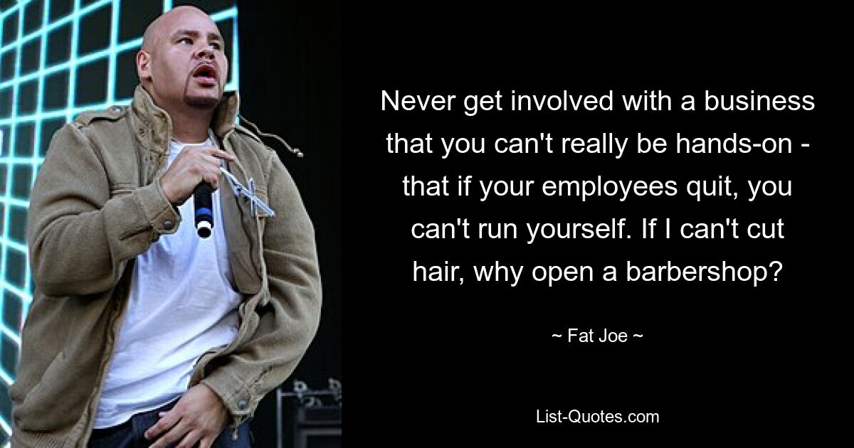 Never get involved with a business that you can't really be hands-on - that if your employees quit, you can't run yourself. If I can't cut hair, why open a barbershop? — © Fat Joe