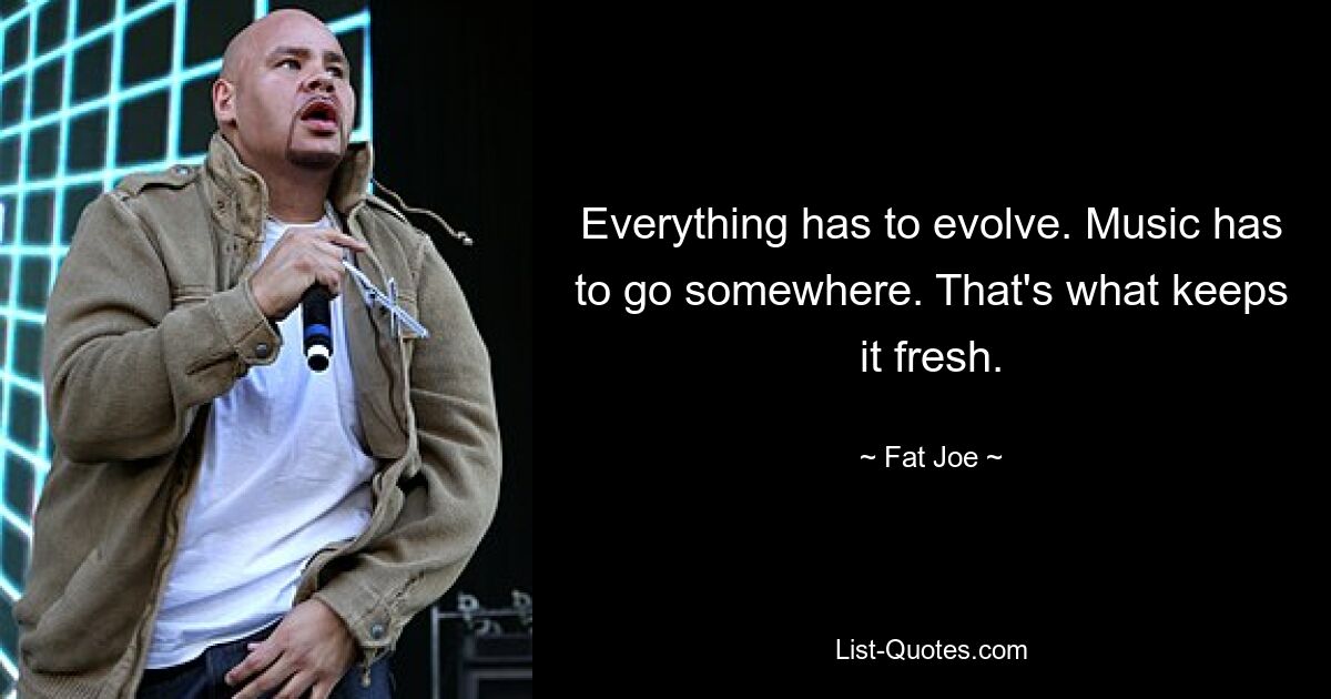 Everything has to evolve. Music has to go somewhere. That's what keeps it fresh. — © Fat Joe