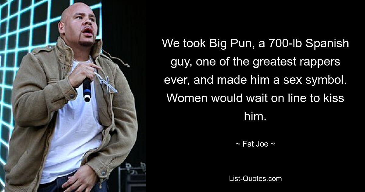 We took Big Pun, a 700-lb Spanish guy, one of the greatest rappers ever, and made him a sex symbol. Women would wait on line to kiss him. — © Fat Joe