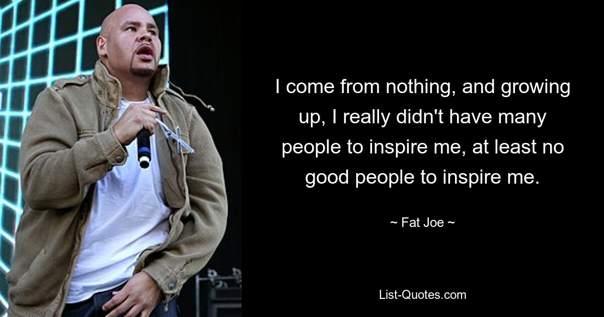 I come from nothing, and growing up, I really didn't have many people to inspire me, at least no good people to inspire me. — © Fat Joe