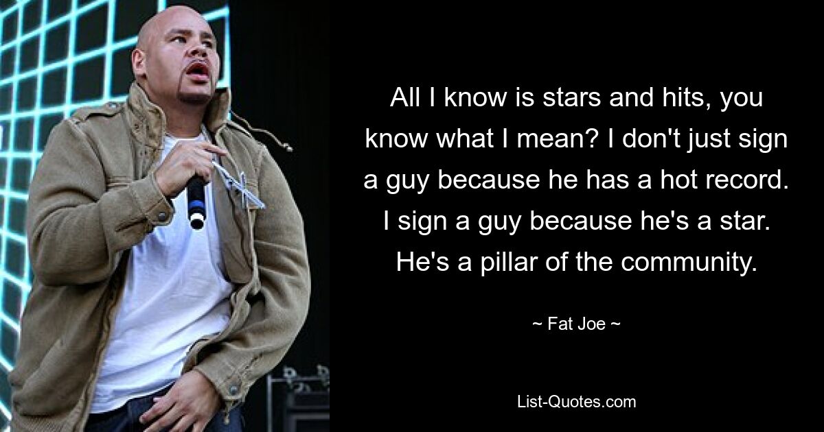 All I know is stars and hits, you know what I mean? I don't just sign a guy because he has a hot record. I sign a guy because he's a star. He's a pillar of the community. — © Fat Joe