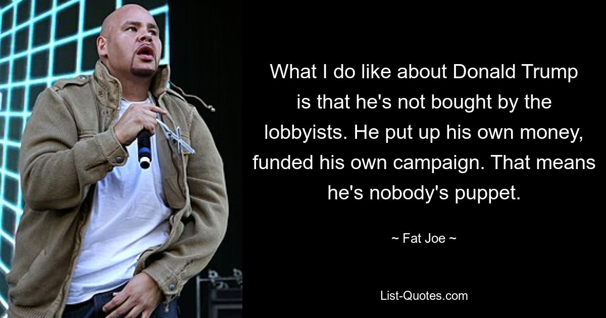 What I do like about Donald Trump is that he's not bought by the lobbyists. He put up his own money, funded his own campaign. That means he's nobody's puppet. — © Fat Joe