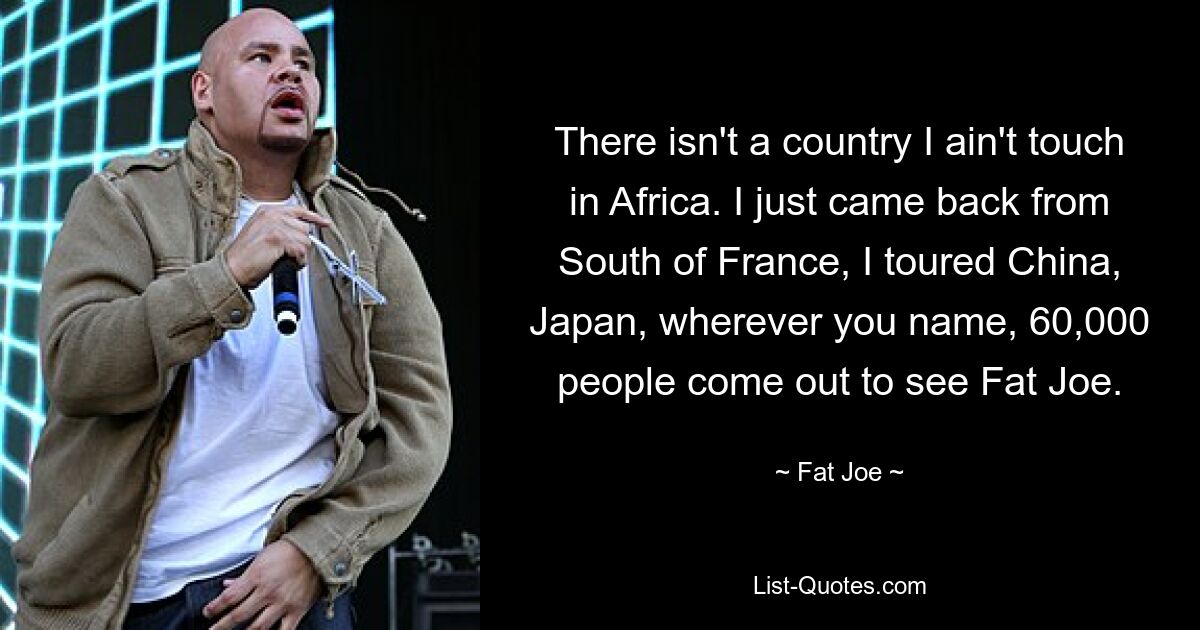 There isn't a country I ain't touch in Africa. I just came back from South of France, I toured China, Japan, wherever you name, 60,000 people come out to see Fat Joe. — © Fat Joe