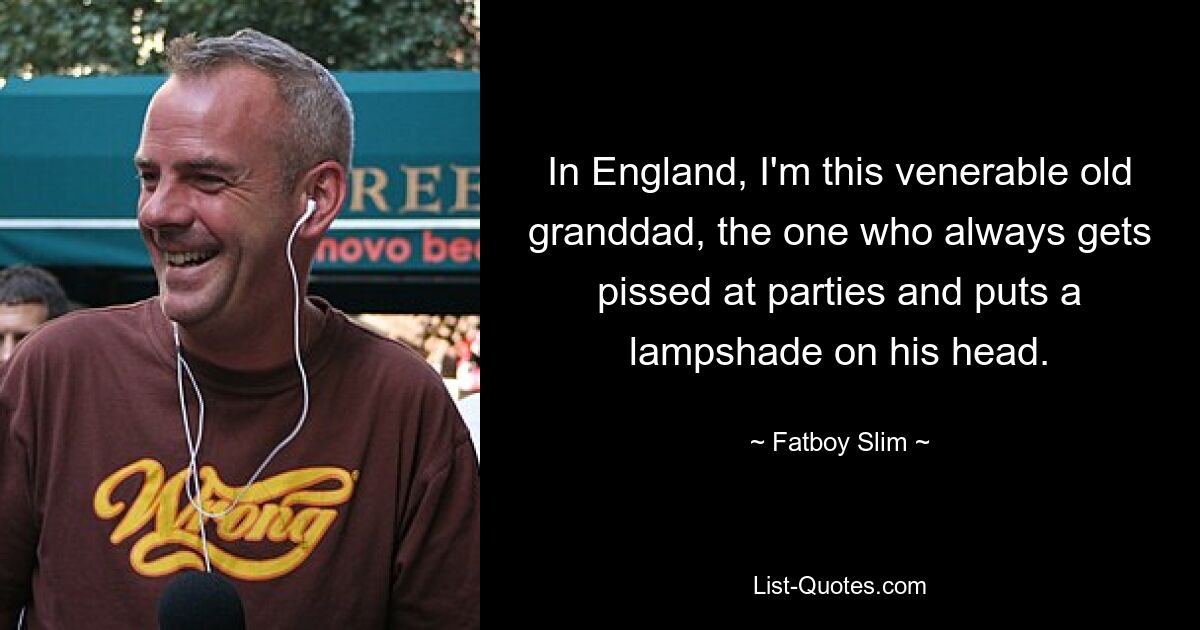 In England, I'm this venerable old granddad, the one who always gets pissed at parties and puts a lampshade on his head. — © Fatboy Slim