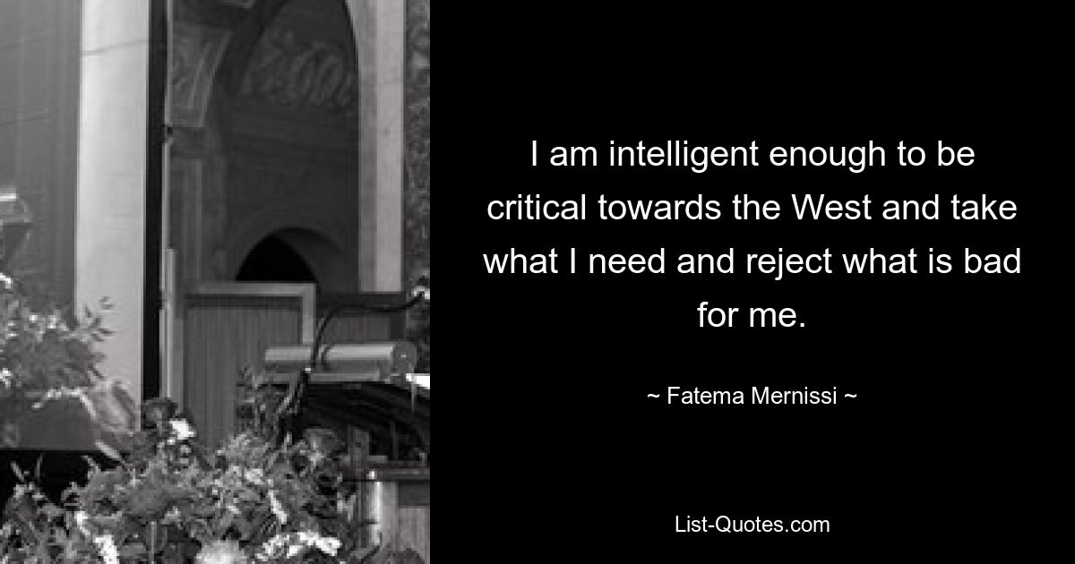 I am intelligent enough to be critical towards the West and take what I need and reject what is bad for me. — © Fatema Mernissi