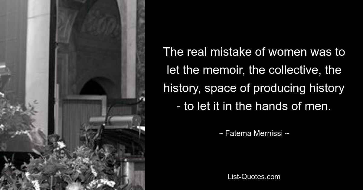 The real mistake of women was to let the memoir, the collective, the history, space of producing history - to let it in the hands of men. — © Fatema Mernissi