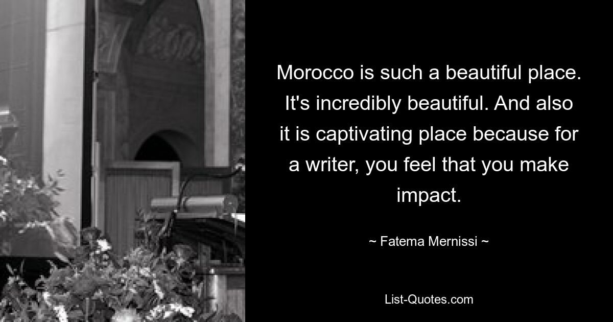 Morocco is such a beautiful place. It's incredibly beautiful. And also it is captivating place because for a writer, you feel that you make impact. — © Fatema Mernissi