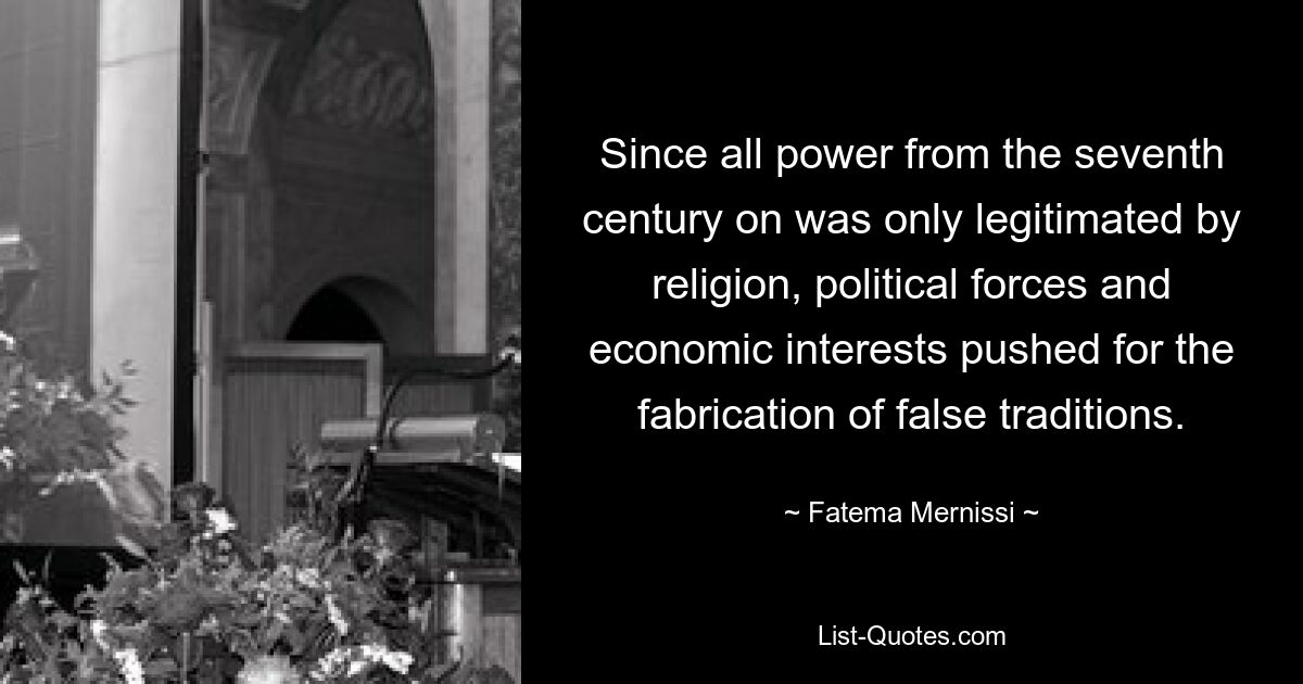 Since all power from the seventh century on was only legitimated by religion, political forces and economic interests pushed for the fabrication of false traditions. — © Fatema Mernissi