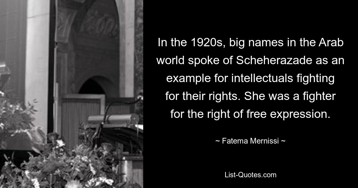 In the 1920s, big names in the Arab world spoke of Scheherazade as an example for intellectuals fighting for their rights. She was a fighter for the right of free expression. — © Fatema Mernissi