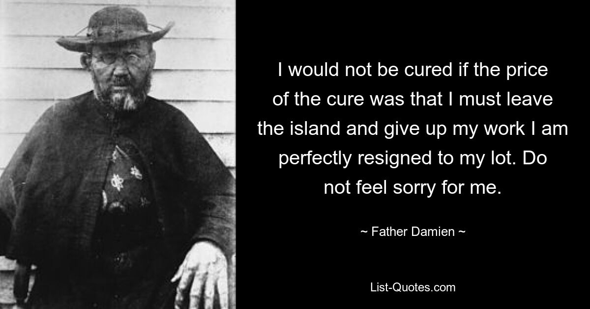 I would not be cured if the price of the cure was that I must leave the island and give up my work I am perfectly resigned to my lot. Do not feel sorry for me. — © Father Damien