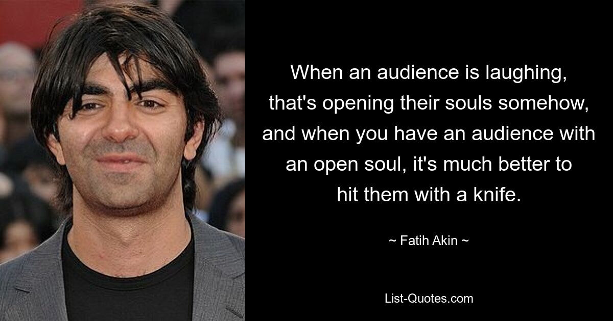 When an audience is laughing, that's opening their souls somehow, and when you have an audience with an open soul, it's much better to hit them with a knife. — © Fatih Akin