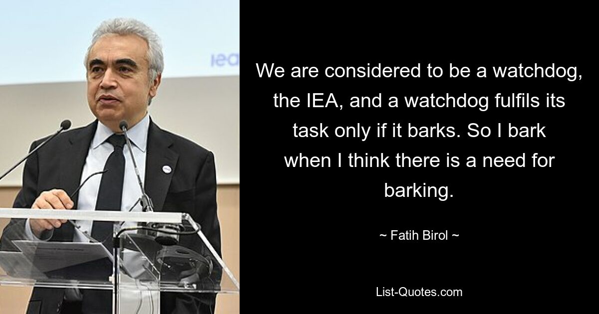 We are considered to be a watchdog, the IEA, and a watchdog fulfils its task only if it barks. So I bark when I think there is a need for barking. — © Fatih Birol