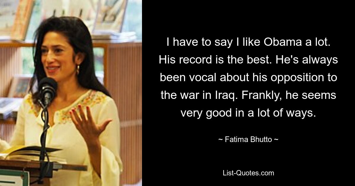 I have to say I like Obama a lot. His record is the best. He's always been vocal about his opposition to the war in Iraq. Frankly, he seems very good in a lot of ways. — © Fatima Bhutto