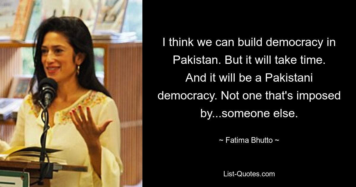 Ich denke, wir können in Pakistan eine Demokratie aufbauen. Aber es wird Zeit brauchen. Und es wird eine pakistanische Demokratie sein. Nicht eines, das von ... jemand anderem aufgezwungen wird. — © Fatima Bhutto 