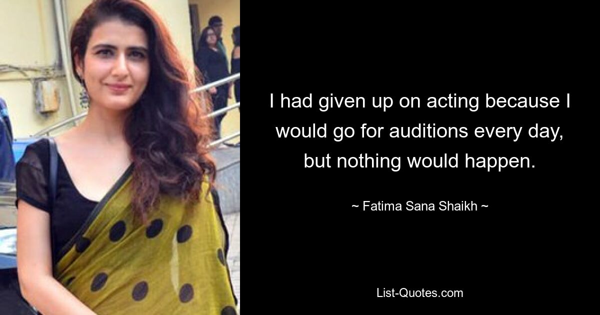 I had given up on acting because I would go for auditions every day, but nothing would happen. — © Fatima Sana Shaikh