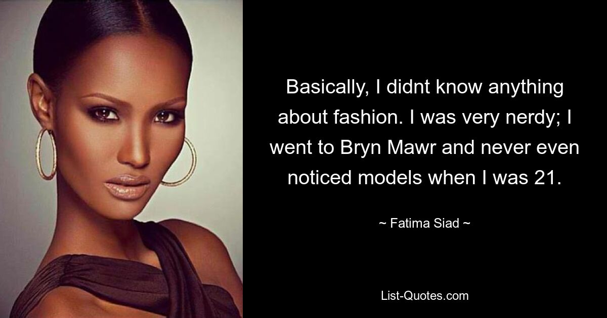 Basically, I didnt know anything about fashion. I was very nerdy; I went to Bryn Mawr and never even noticed models when I was 21. — © Fatima Siad