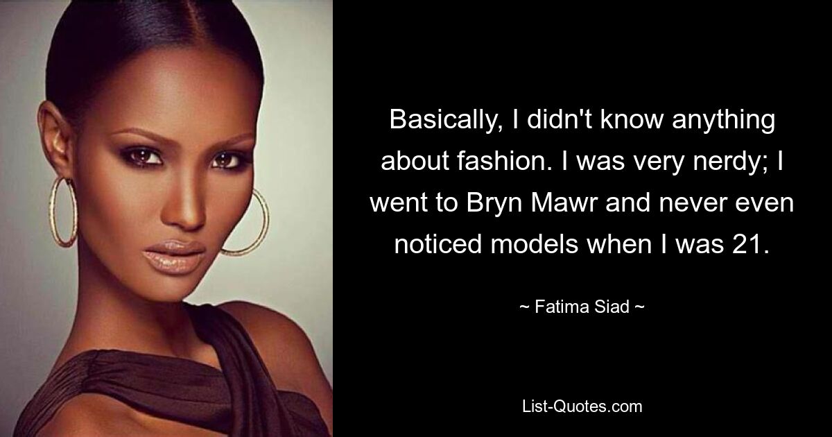 Basically, I didn't know anything about fashion. I was very nerdy; I went to Bryn Mawr and never even noticed models when I was 21. — © Fatima Siad