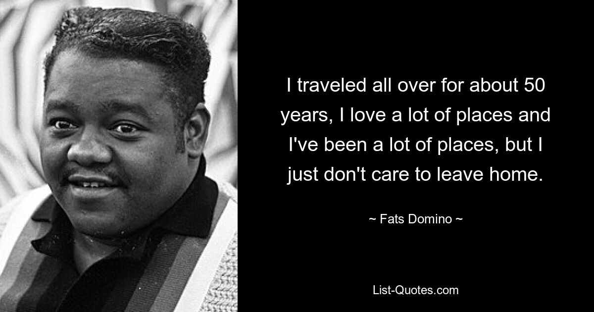 I traveled all over for about 50 years, I love a lot of places and I've been a lot of places, but I just don't care to leave home. — © Fats Domino