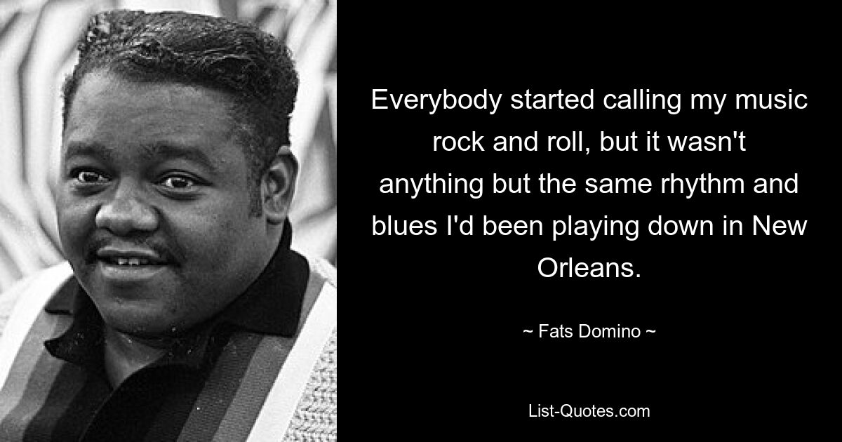 Everybody started calling my music rock and roll, but it wasn't anything but the same rhythm and blues I'd been playing down in New Orleans. — © Fats Domino