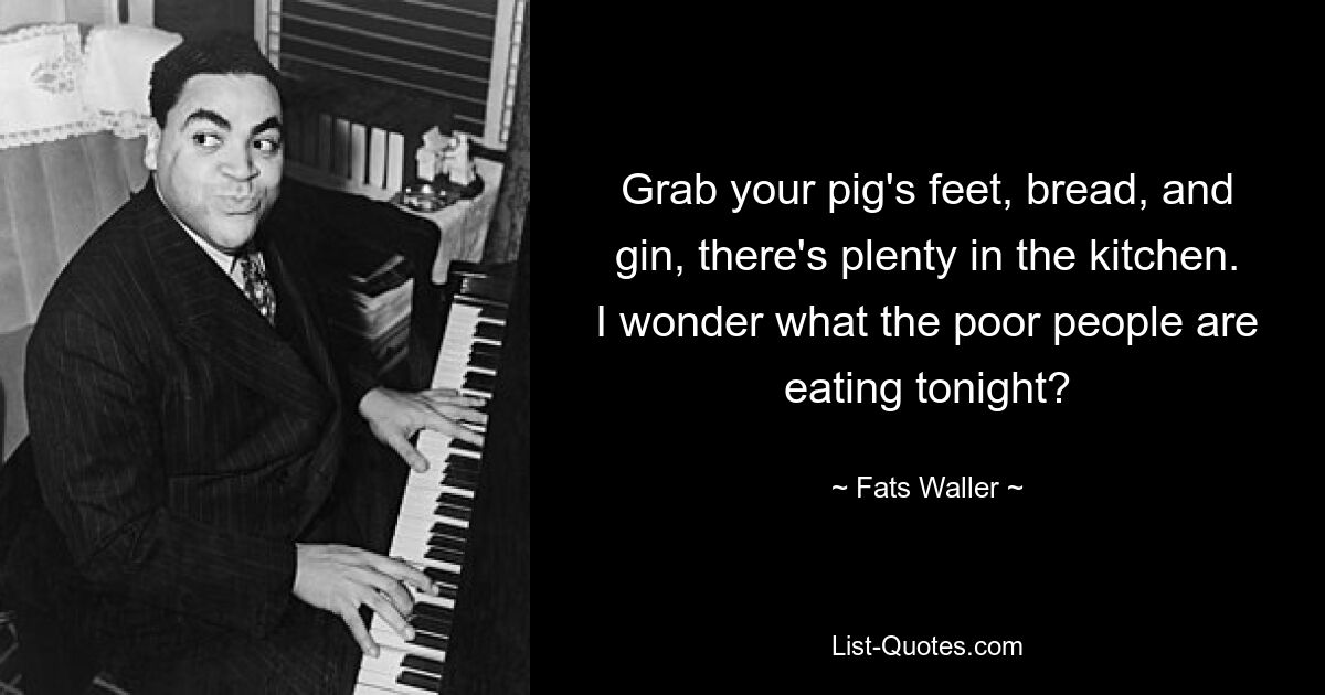 Grab your pig's feet, bread, and gin, there's plenty in the kitchen. I wonder what the poor people are eating tonight? — © Fats Waller