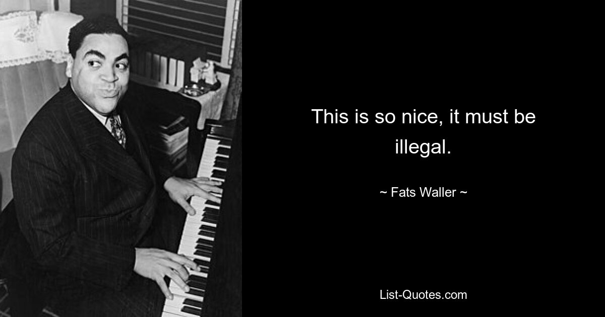 This is so nice, it must be illegal. — © Fats Waller