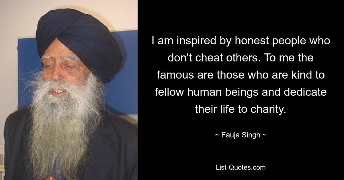 I am inspired by honest people who don't cheat others. To me the famous are those who are kind to fellow human beings and dedicate their life to charity. — © Fauja Singh