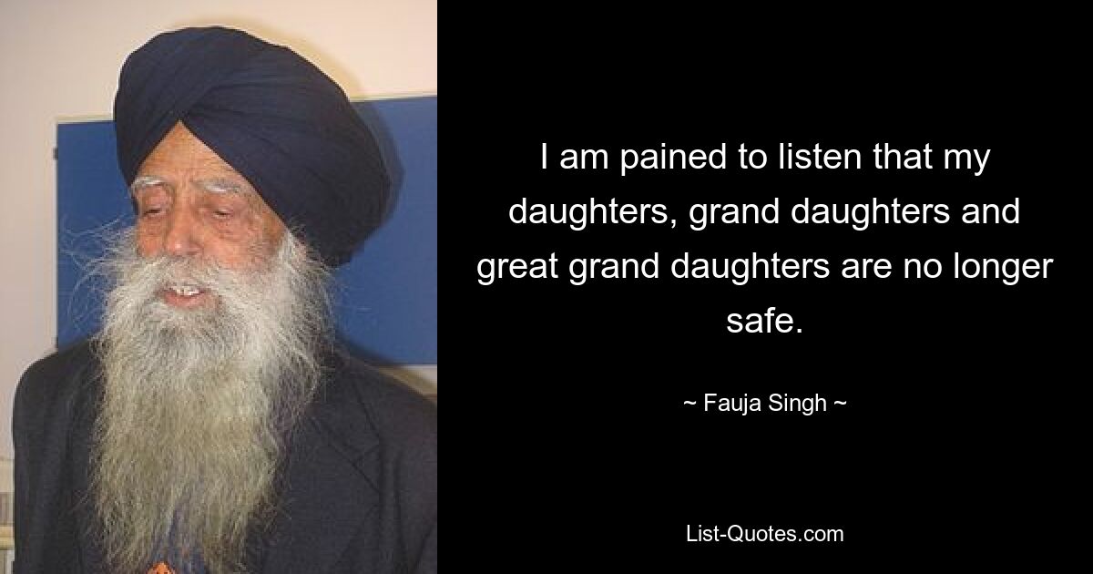 I am pained to listen that my daughters, grand daughters and great grand daughters are no longer safe. — © Fauja Singh