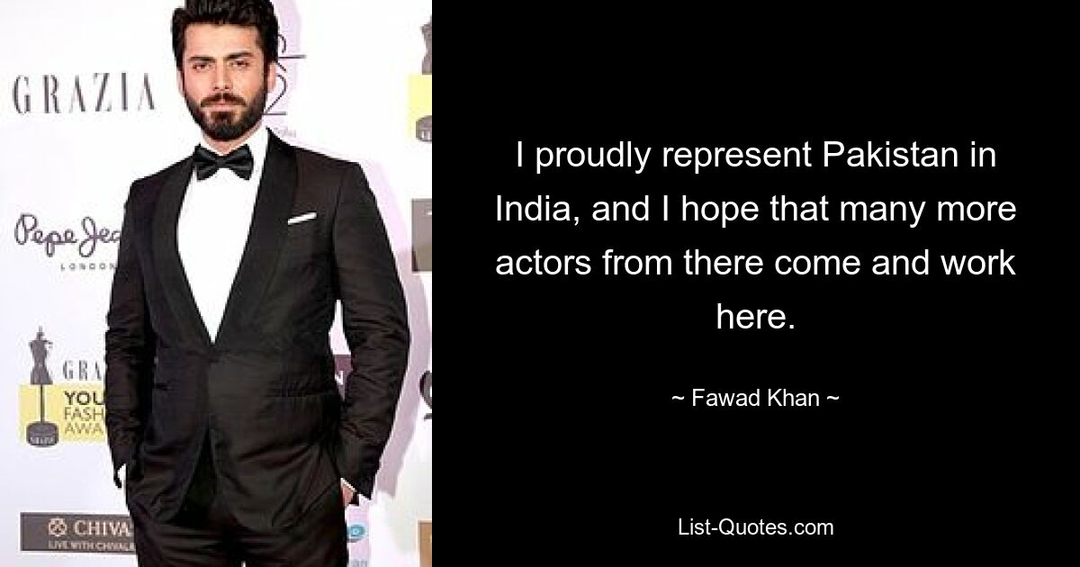 I proudly represent Pakistan in India, and I hope that many more actors from there come and work here. — © Fawad Khan