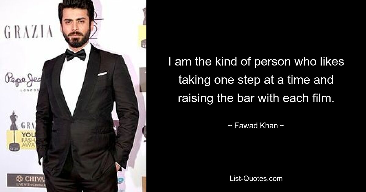 I am the kind of person who likes taking one step at a time and raising the bar with each film. — © Fawad Khan