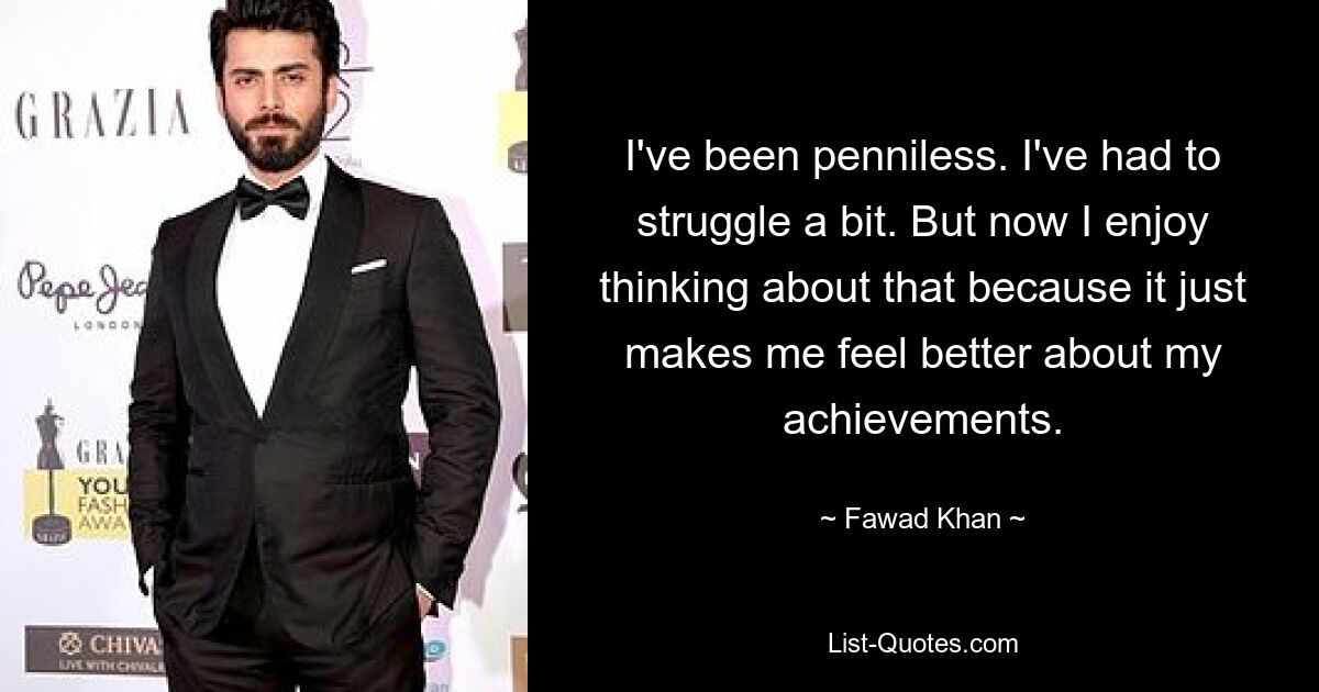 I've been penniless. I've had to struggle a bit. But now I enjoy thinking about that because it just makes me feel better about my achievements. — © Fawad Khan