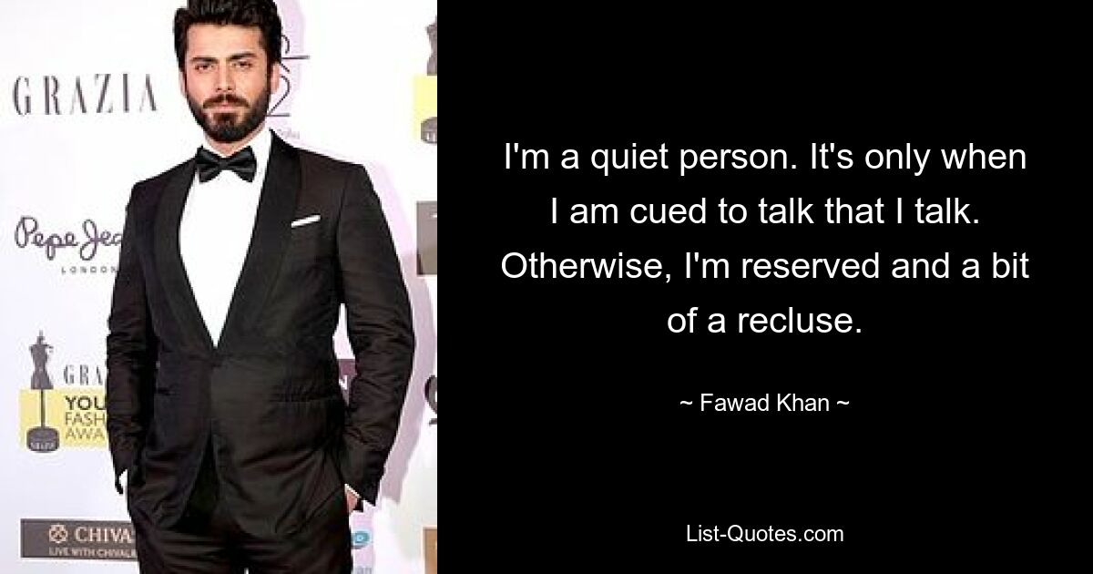 I'm a quiet person. It's only when I am cued to talk that I talk. Otherwise, I'm reserved and a bit of a recluse. — © Fawad Khan