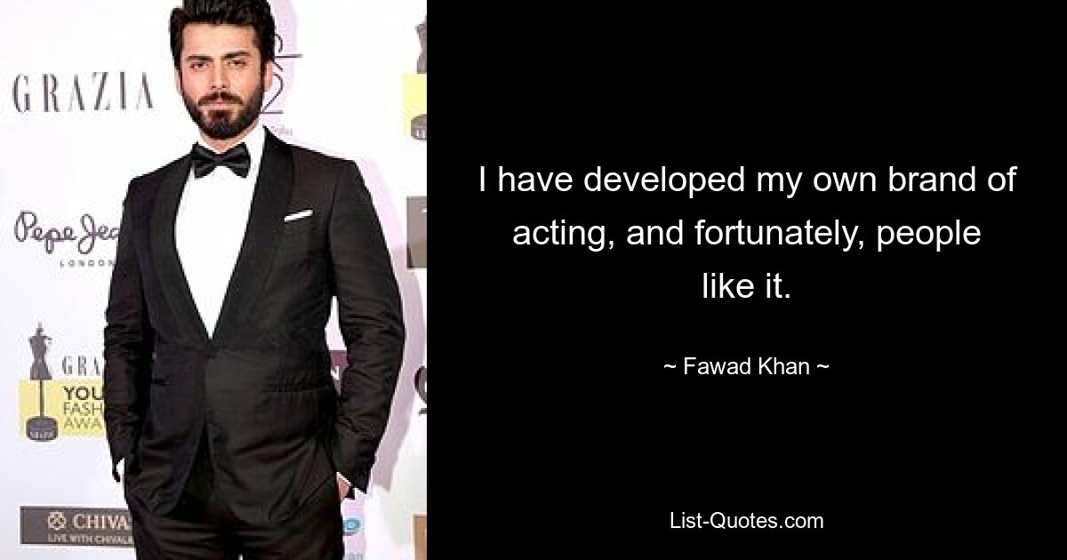 I have developed my own brand of acting, and fortunately, people like it. — © Fawad Khan