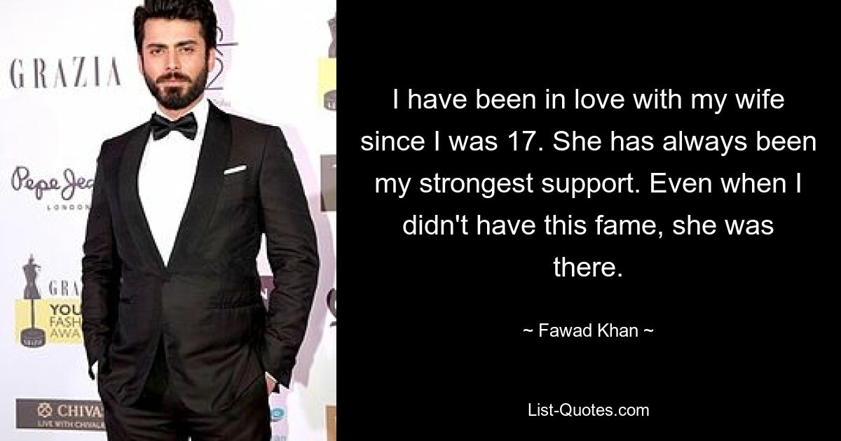 I have been in love with my wife since I was 17. She has always been my strongest support. Even when I didn't have this fame, she was there. — © Fawad Khan