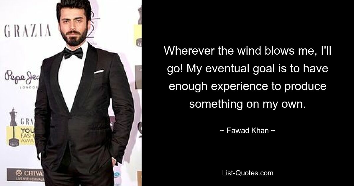 Wherever the wind blows me, I'll go! My eventual goal is to have enough experience to produce something on my own. — © Fawad Khan