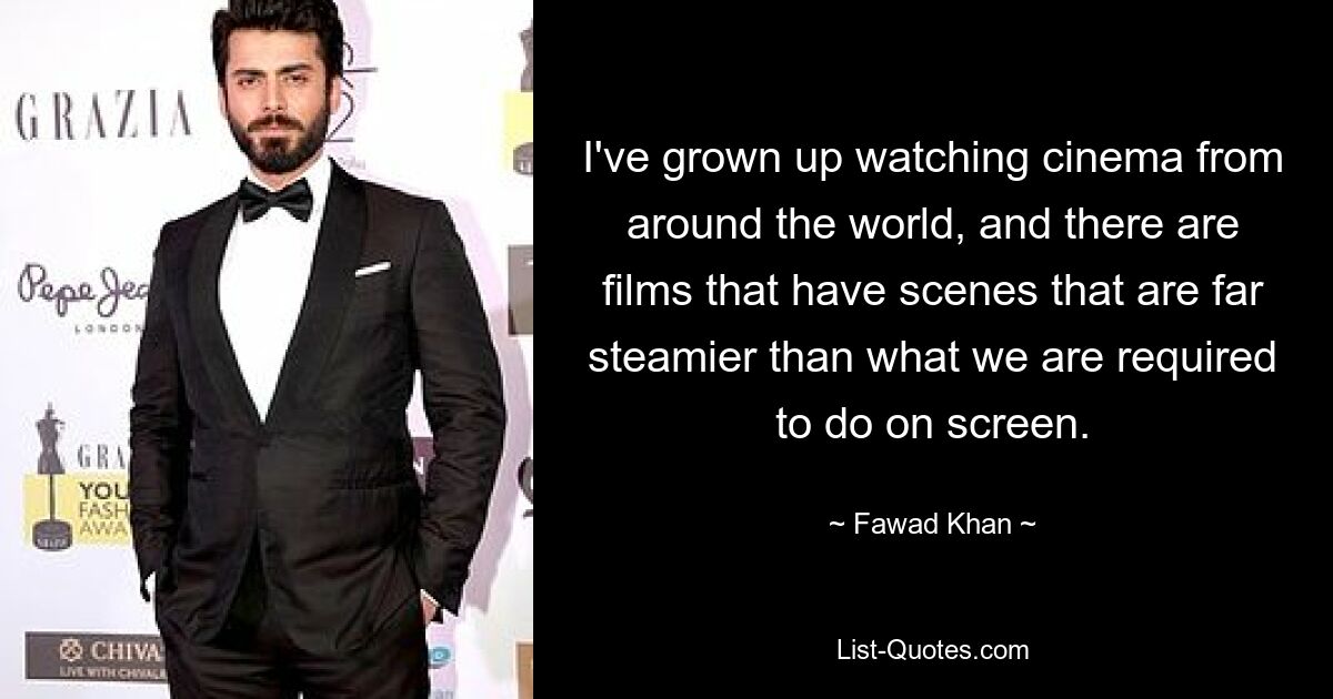 I've grown up watching cinema from around the world, and there are films that have scenes that are far steamier than what we are required to do on screen. — © Fawad Khan