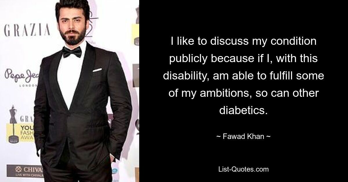 I like to discuss my condition publicly because if I, with this disability, am able to fulfill some of my ambitions, so can other diabetics. — © Fawad Khan