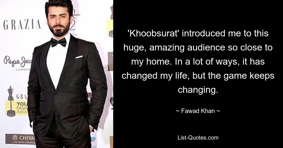 'Khoobsurat' introduced me to this huge, amazing audience so close to my home. In a lot of ways, it has changed my life, but the game keeps changing. — © Fawad Khan