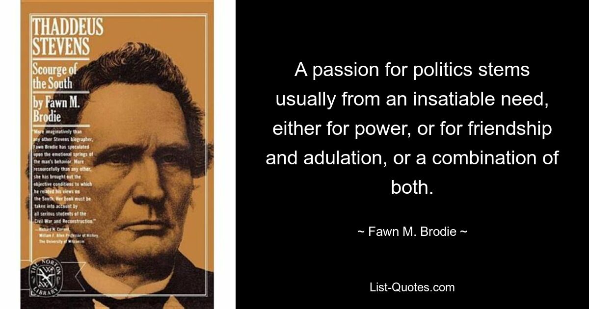 A passion for politics stems usually from an insatiable need, either for power, or for friendship and adulation, or a combination of both. — © Fawn M. Brodie