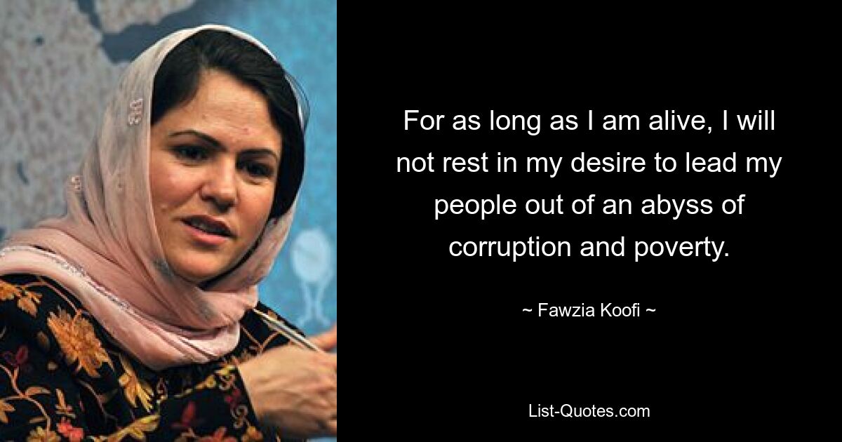 For as long as I am alive, I will not rest in my desire to lead my people out of an abyss of corruption and poverty. — © Fawzia Koofi