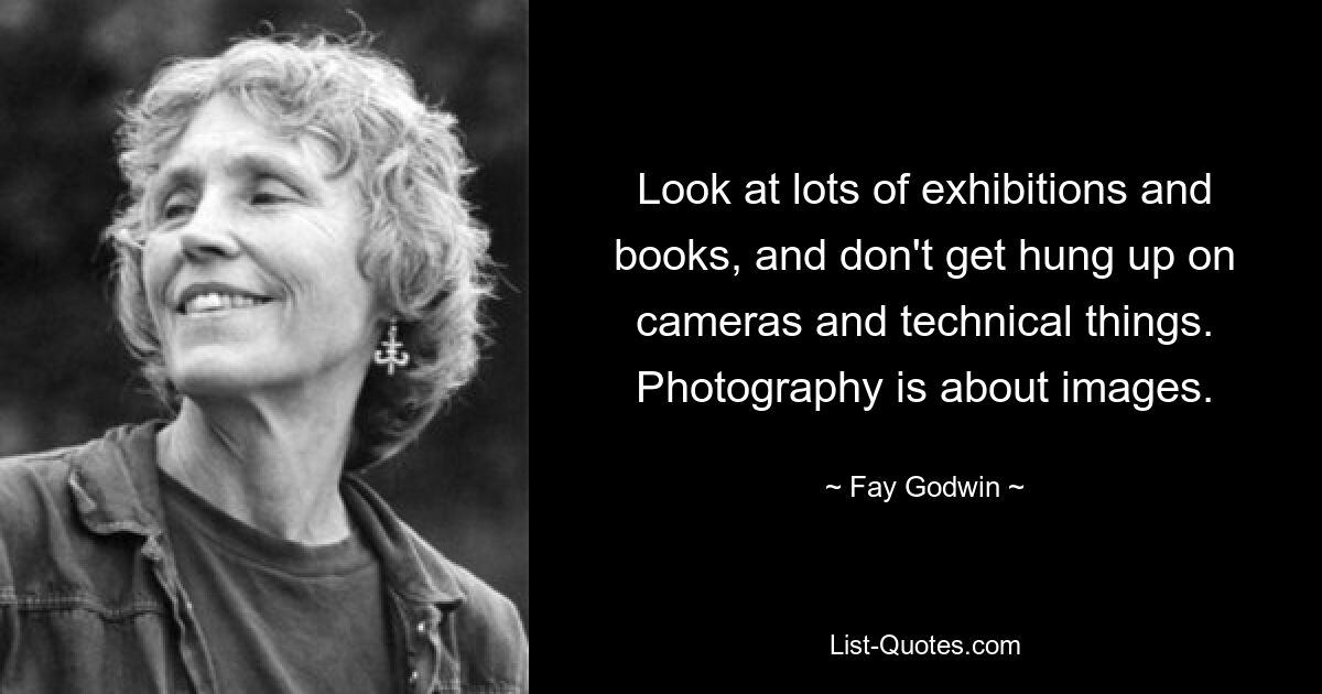 Look at lots of exhibitions and books, and don't get hung up on cameras and technical things. Photography is about images. — © Fay Godwin