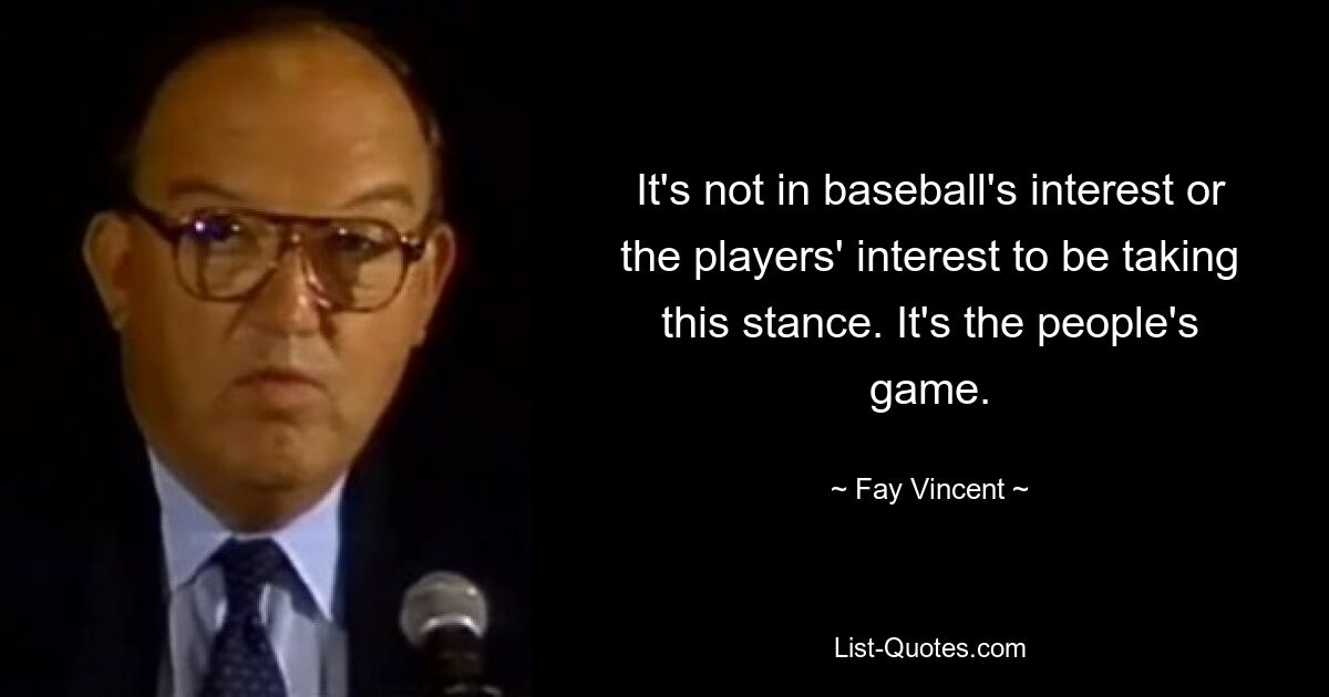 It's not in baseball's interest or the players' interest to be taking this stance. It's the people's game. — © Fay Vincent