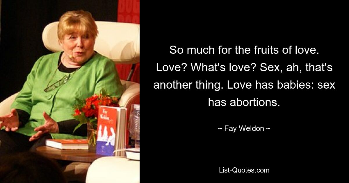 So much for the fruits of love. Love? What's love? Sex, ah, that's another thing. Love has babies: sex has abortions. — © Fay Weldon