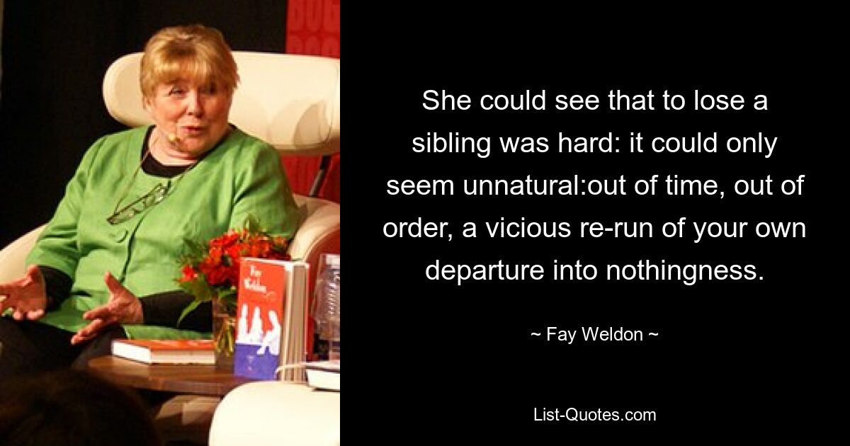 She could see that to lose a sibling was hard: it could only seem unnatural:out of time, out of order, a vicious re-run of your own departure into nothingness. — © Fay Weldon