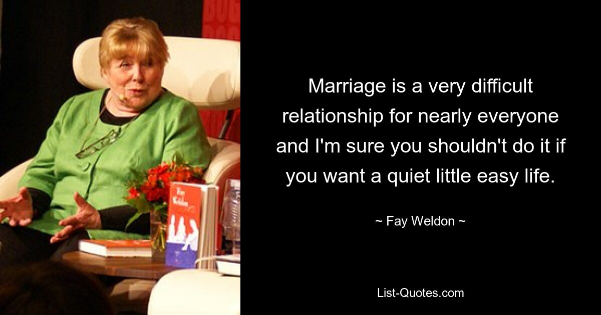 Marriage is a very difficult relationship for nearly everyone and I'm sure you shouldn't do it if you want a quiet little easy life. — © Fay Weldon