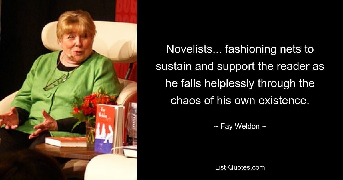 Novelists... fashioning nets to sustain and support the reader as he falls helplessly through the chaos of his own existence. — © Fay Weldon