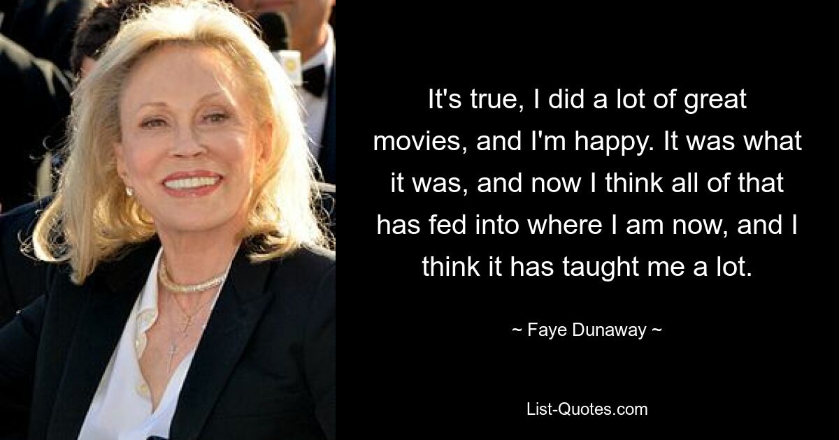 It's true, I did a lot of great movies, and I'm happy. It was what it was, and now I think all of that has fed into where I am now, and I think it has taught me a lot. — © Faye Dunaway