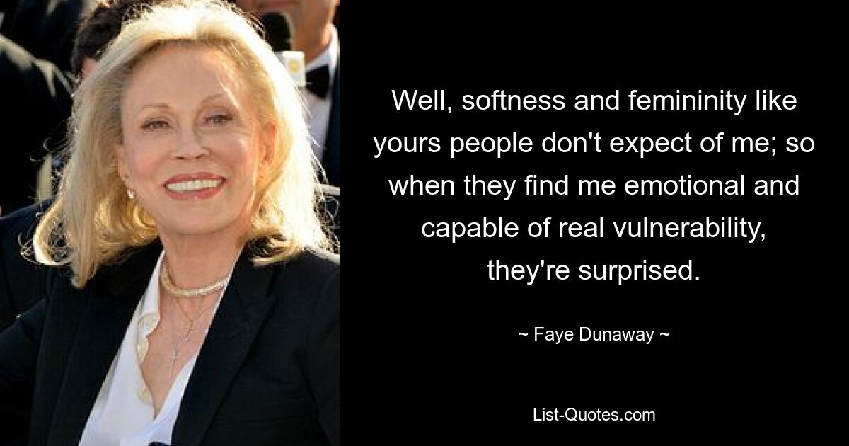 Well, softness and femininity like yours people don't expect of me; so when they find me emotional and capable of real vulnerability, they're surprised. — © Faye Dunaway