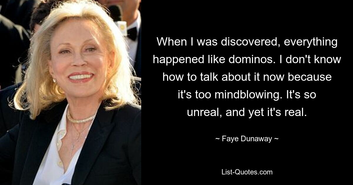 When I was discovered, everything happened like dominos. I don't know how to talk about it now because it's too mindblowing. It's so unreal, and yet it's real. — © Faye Dunaway