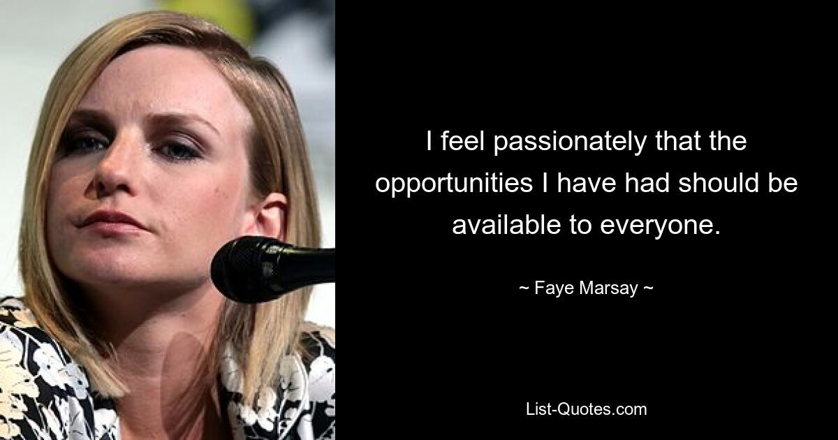 I feel passionately that the opportunities I have had should be available to everyone. — © Faye Marsay