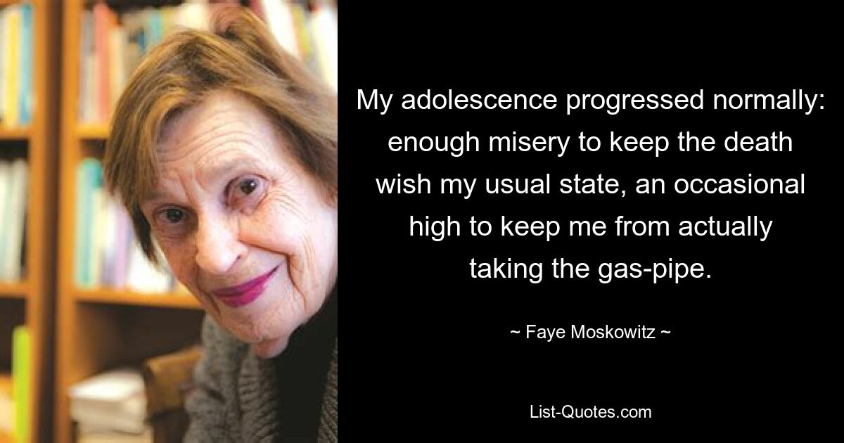 My adolescence progressed normally: enough misery to keep the death wish my usual state, an occasional high to keep me from actually taking the gas-pipe. — © Faye Moskowitz